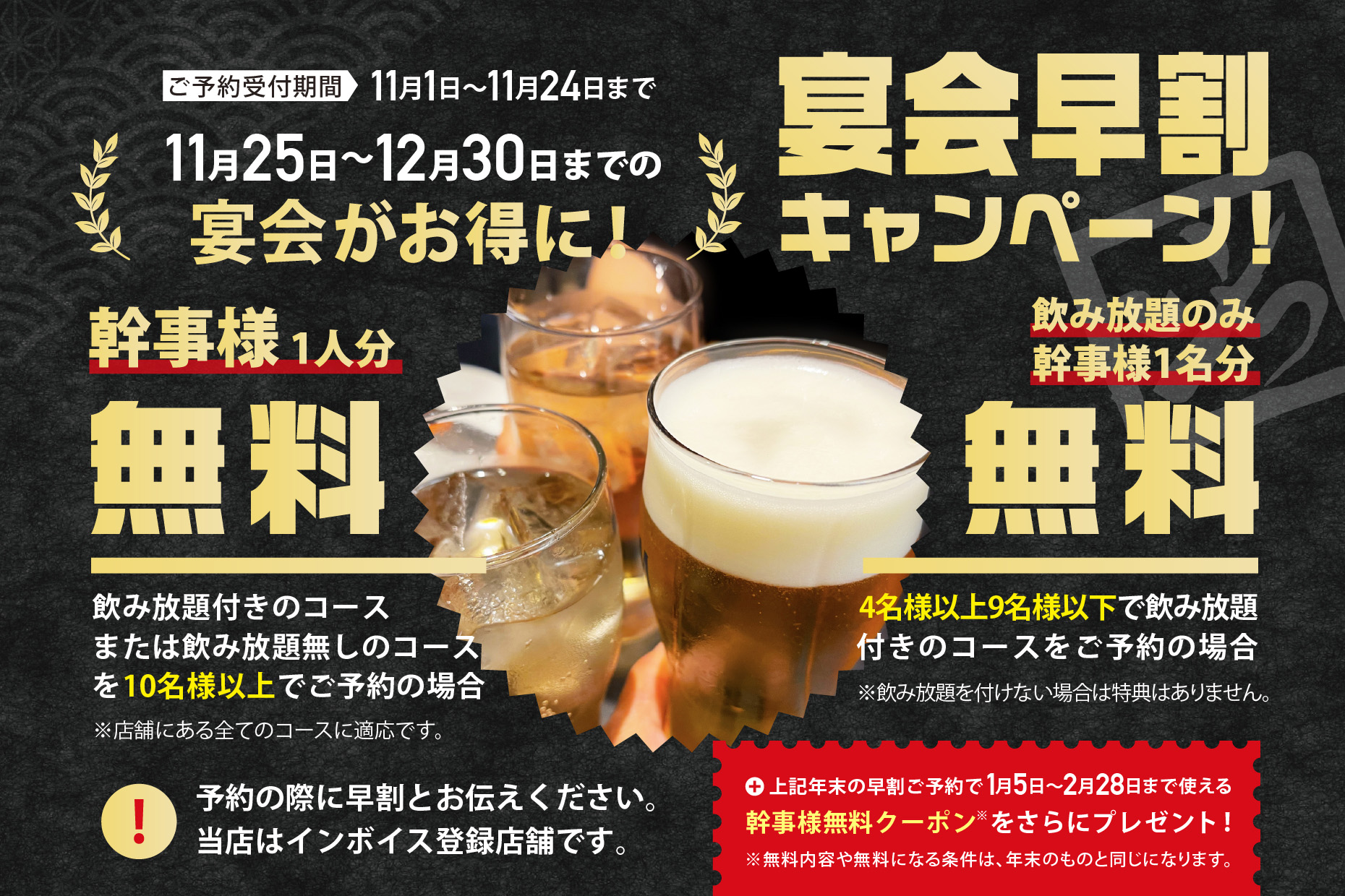 11月1日から25日まで受付中、11月26日〜12月30日までの宴会がお得になる宴会早割キャンペーン実施中！10名様以上でコースご予約の場合、幹事様1名様分無料！4名様~9名様で飲み放題付きコースご予約の場合、幹事様1名分飲み放題無料！予約の際に早割とお伝えください。当店はインボイス対応です。